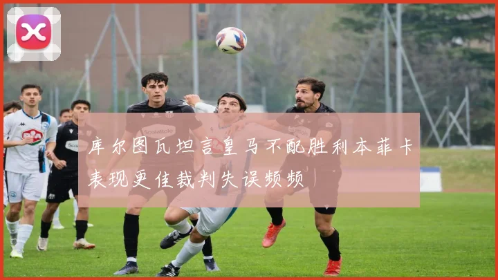 库尔图瓦坦言皇马不配胜利本菲卡表现更佳裁判失误频频