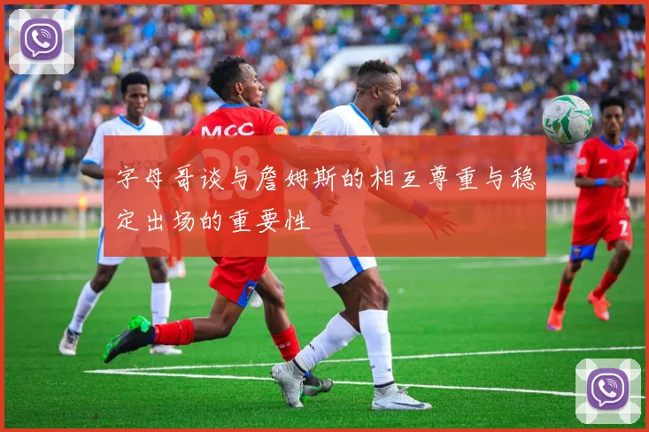 字母哥谈与詹姆斯的相互尊重与稳定出场的重要性