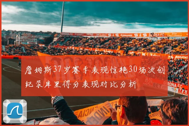 詹姆斯37岁赛季表现惊艳30场次创纪录库里得分表现对比分析