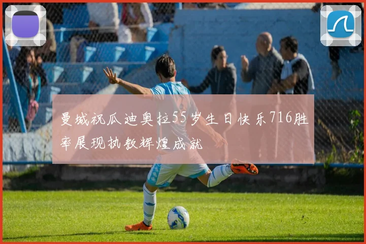 曼城祝瓜迪奥拉55岁生日快乐716胜率展现执教辉煌成就