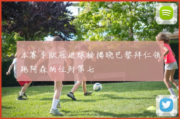 本赛季欧冠进球榜揭晓巴黎拜仁领跑阿森纳位列第七
