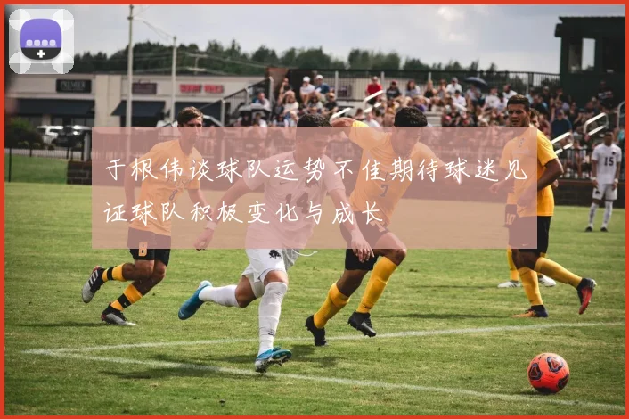 于根伟谈球队运势不佳期待球迷见证球队积极变化与成长