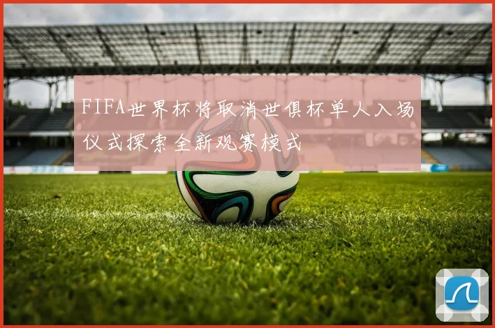 FIFA世界杯将取消世俱杯单人入场仪式探索全新观赛模式