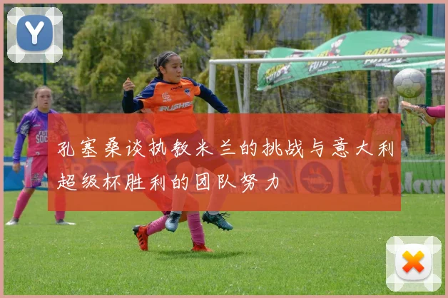 孔塞桑谈执教米兰的挑战与意大利超级杯胜利的团队努力