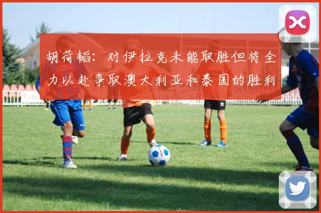 胡荷韬：对伊拉克未能取胜但将全力以赴争取澳大利亚和泰国的胜利