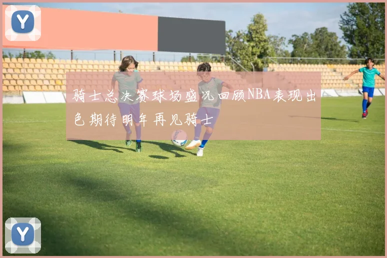 骑士总决赛球场盛况回顾NBA表现出色期待明年再见骑士