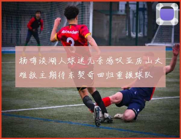 杨鸣谈湖人球迷无奈感叹亚历山大难救主期待东契奇回归重振球队