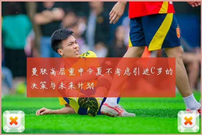 曼联高层重申今夏不考虑引进C罗的决策与未来计划