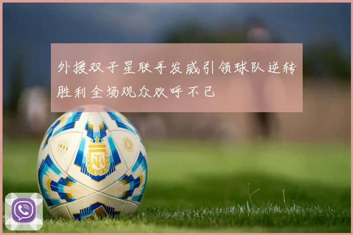 外援双子星联手发威引领球队逆转胜利全场观众欢呼不已