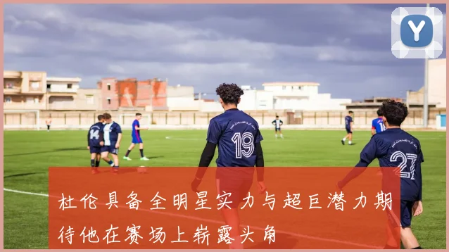 杜伦具备全明星实力与超巨潜力期待他在赛场上崭露头角