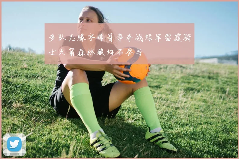 多队无缘字母哥争夺战绿军雷霆骑士火箭森林狼均不参与
