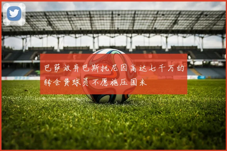 巴萨放弃巴斯托尼因高达七千万的转会费球员不愿施压国米