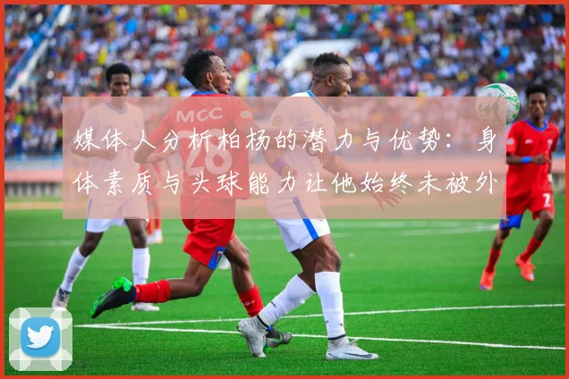 媒体人分析柏杨的潜力与优势：身体素质与头球能力让他始终未被外教放弃
