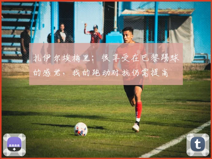 扎伊尔埃梅里：很享受在巴黎踢球的感觉，我的跑动对抗仍需提高