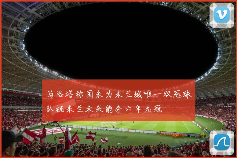 马洛塔称国米为米兰城唯一双冠球队祝米兰未来能夺六年九冠