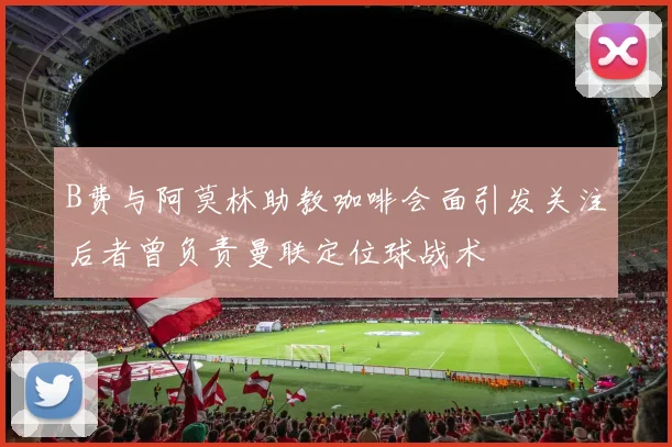 B费与阿莫林助教咖啡会面引发关注后者曾负责曼联定位球战术