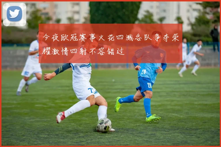 今夜欧冠赛事火花四溅各队争夺荣耀激情四射不容错过